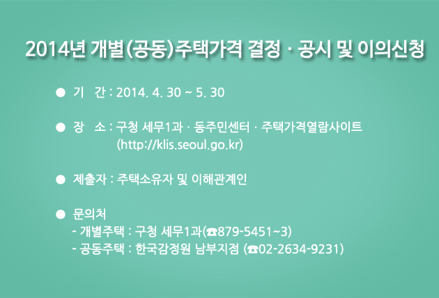 2014년 개별(공동)주택가격 결정·공시 및 이의신청 / 기간 : 2014.4.30~5.30 / 장소:구청 세무1과·동주민센터·주택가격열람사이트(http://klis.seoul.go.kr) / 제출자:주택소유자 및 이해관계인 /  문의처:- 개별주택:구청 세무1과(전화 879-5451~3) -공동주택:한국감정원 남부지점(전화 02-2634-9231)