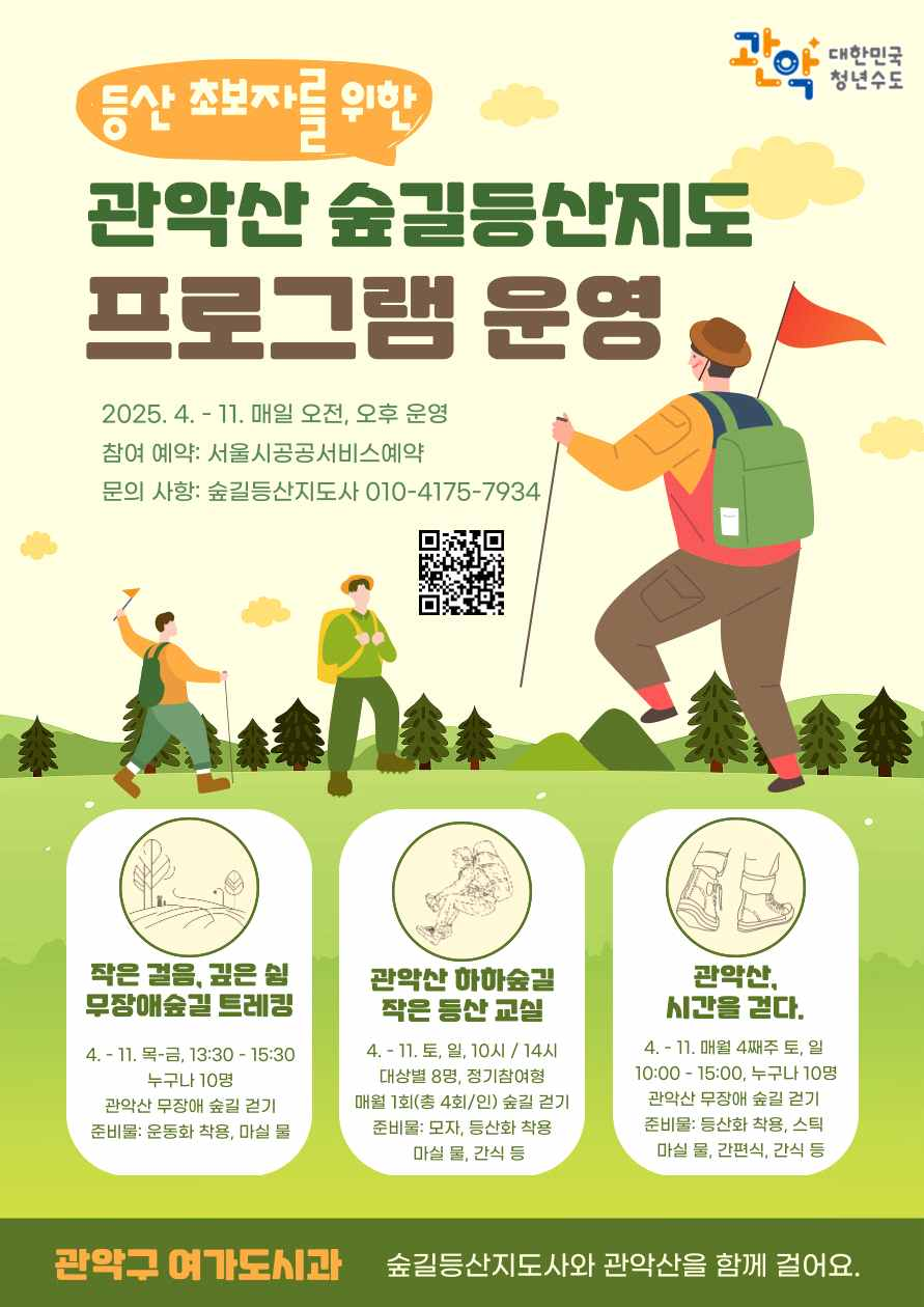 관악 대한민국 청년수도 등산 초보자를 위한 관악산 숲길등산지도 프로그램 운영 2025.4.-11. 매일 오전, 오후 운영 참여 예약:서울시공공서비스 예약 문의사항:숲길등산지도사 010-4175-7934 작은걸음,깊으 쉼 무장애숲길 트레킹 4.-11.목-금 13:30-15:30 누구나 10명 관악산 무장애 숲길 걷기 준비물:운동화착용, 마실 물 관악산 하하숲길 작은 등산교실 4.-11. 토, 일, 10시 / 14시 대상별 8명, 정기참여형 매월1회(총4회/인) 숲길 걷기 준비물:모자, 등산화착용,마실 물, 간식 등 관악산 시간을 걷다. 4.-11. 매월 4째주 토, 일 10:00-15:00, 누구나 10명 관악산 무장애숲길 걷기 준비물:등산화 착용, 스틱, 마실 물, 간편식, 간식 등 관악구 여가도시과 숲길등산지도사와 관악산을 함께 걸어요.