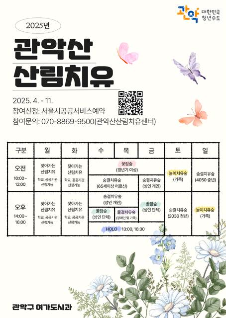 관악대한민국 청년수도 2025년 관악산 산림치유 2025.4.-11. 참여신청:서울시공공서비스예약 참여문의:070-8869-9500(관악산산림치유센터) 오전 10:00-12:00 월 - 찾아가는 산림치유 학교,공공기관 신청가능 화 - 찾아가는 산림치유 학교,공공기관 신청가능 수,목,금 - 꽃장숲(갱년기 여성) 수,목 - 숨결치유숲(65세이상 어르신), 금 - 숨결치유숲(성인 개인), 토 - 놀이치유숲(가족), 일 - 숨결치유숲(4050 중년) 오후 14:00-16:00 월 - 찾아가는 산림치유 학교,공공기관 신청가능 화 - 찾아가는 산림치유 학교,공공기관 신청가능 수,목 - 숨결치유숲(성인 개인), 수 - 꿀잠숲(성인 단체), 목 - 물열치유숲(장애인 및 가족), 금 - 꿀잠숲(성인 단체), 수,목,금 - HOLO 13:00, 16:30, 토 - 숨결치유숲(2030 청년), 일 - 놀이치유숲(가족) 관악구 여가도시과