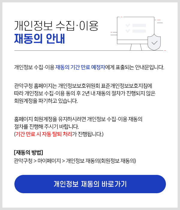 개인정보 수집·이용 재동의 안내 개인정보 수집·이용 재동의 기간 만료 예정자에게 표출되는 안내문입니다. 관악구청 홈페이지는 개인정보보호위원회 표준개인정보보호지침에 따라 개인정보 수집·이용 동의 후 2년 내 재동의 절차가 진행되지 않은 회원계정을 파기하고 있습니다. 홈페이지 회원계정을 유지하시려면 개인정보 수집·이용 재동의 절차를 진행해 주시기 바랍니다. (기간 만료 시 자동 탈퇴 처리가 진행됩니다.)  [재동의 방법] 관악구청 > 마이페이지 > 개인정보 재동의(회원정보 재동의) 개인정보 재동의 바로가기