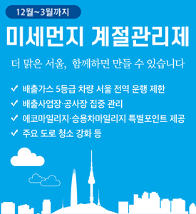 12월~3월까지
미세먼지 계절관리제
더 맑은 서울, 함께하면 만들 수 있습니다

배출가스 5등급 차량 서울 전역 운행 제한
배출사업장·공사장 집중 관리
에코마일리지·승용차마일리지 특별포인트 제공
주요 도로 청소 강화 등